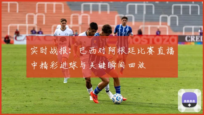 实时战报：巴西对阿根廷比赛直播中精彩进球与关键瞬间回放