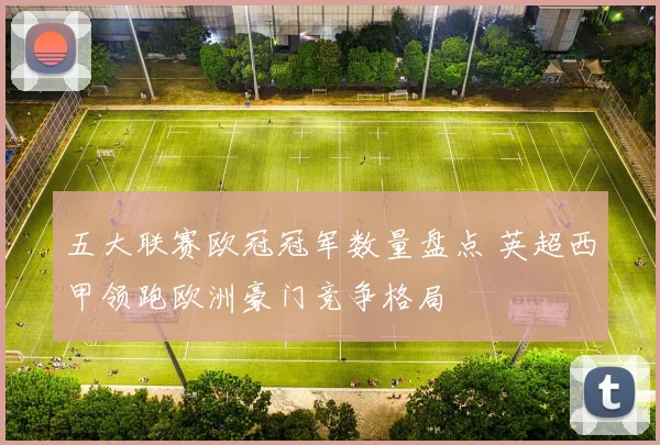 五大联赛欧冠冠军数量盘点 英超西甲领跑欧洲豪门竞争格局