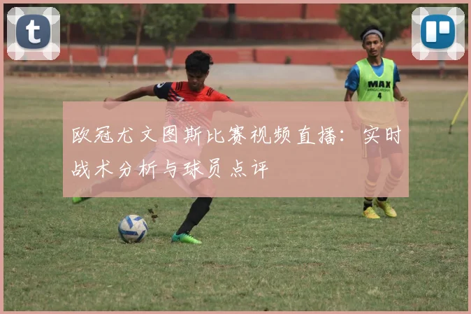 欧冠尤文图斯比赛视频直播：实时战术分析与球员点评