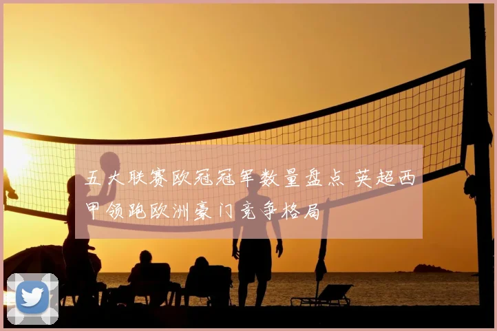 五大联赛欧冠冠军数量盘点 英超西甲领跑欧洲豪门竞争格局