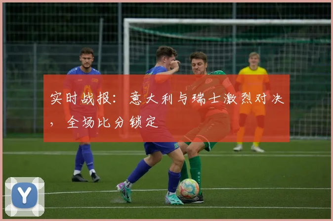 实时战报：意大利与瑞士激烈对决，全场比分锁定